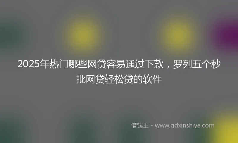 2025年热门哪些网贷容易通过下款，罗列五个秒批网贷轻松贷的软件