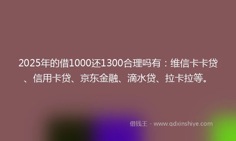 2025年的借1000还1300合理吗有：维信卡卡贷、信用卡贷、京东金融、滴水贷、拉卡拉等。