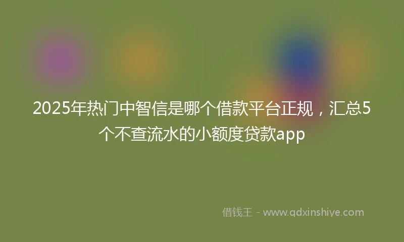 2025年热门中智信是哪个借款平台正规，汇总5个不查流水的小额度贷款app