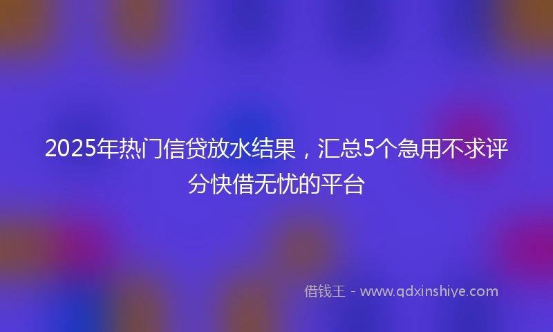 2025年热门信贷放水结果，汇总5个急用不求评分快借无忧的平台