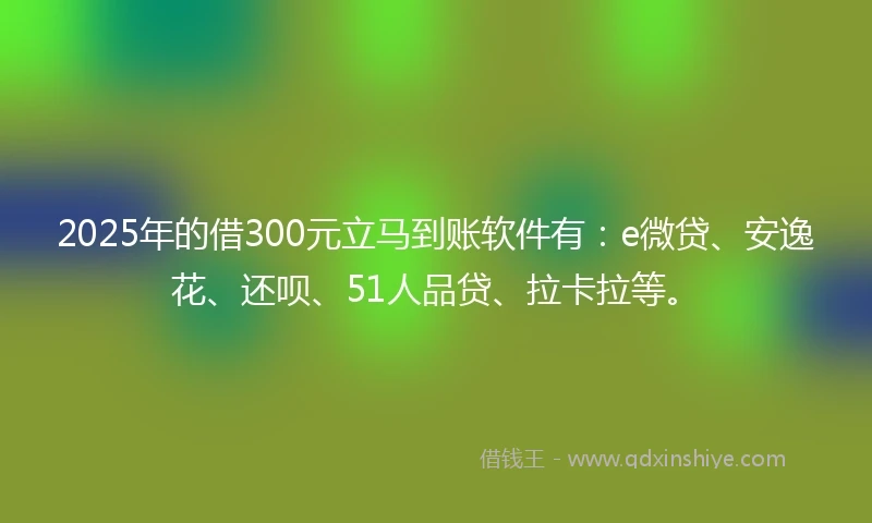 2025年的借300元立马到账软件有：e微贷、安逸花、还呗、51人品贷、拉卡拉等。