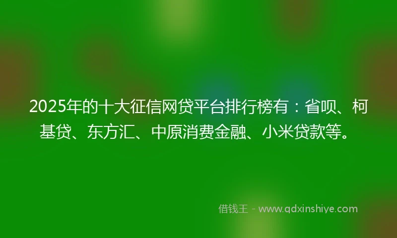 2025年的十大征信网贷平台排行榜有：省呗、柯基贷、东方汇、中原消费金融、小米贷款等。