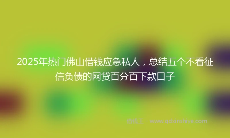 2025年热门佛山借钱应急私人,总结五个不看征信负债的网贷百分百下款口子