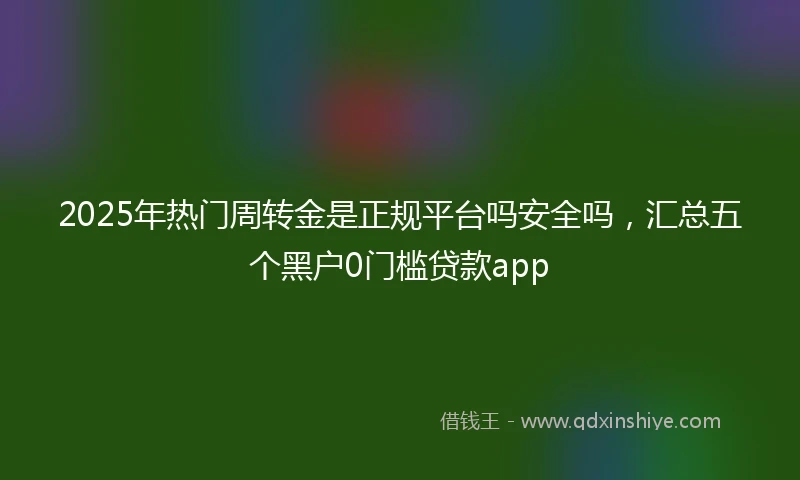 2025年热门周转金是正规平台吗安全吗，汇总五个黑户0门槛贷款app