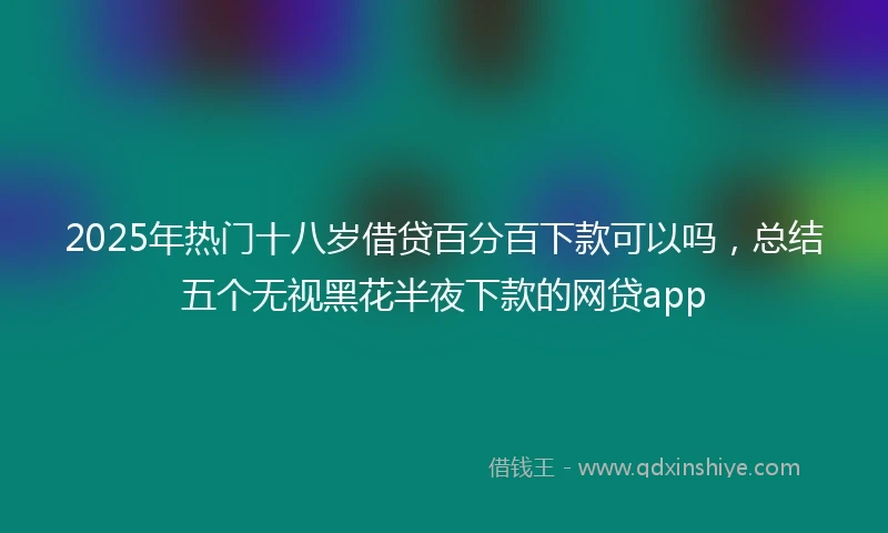 2025年热门十八岁借贷百分百下款可以吗，总结五个无视黑花半夜下款的网贷app