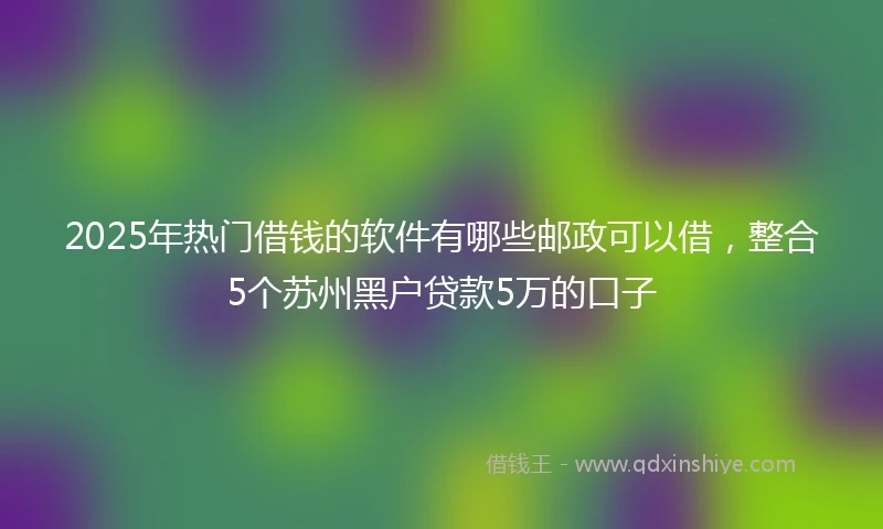 2025年热门借钱的软件有哪些邮政可以借，整合5个苏州黑户贷款5万的口子