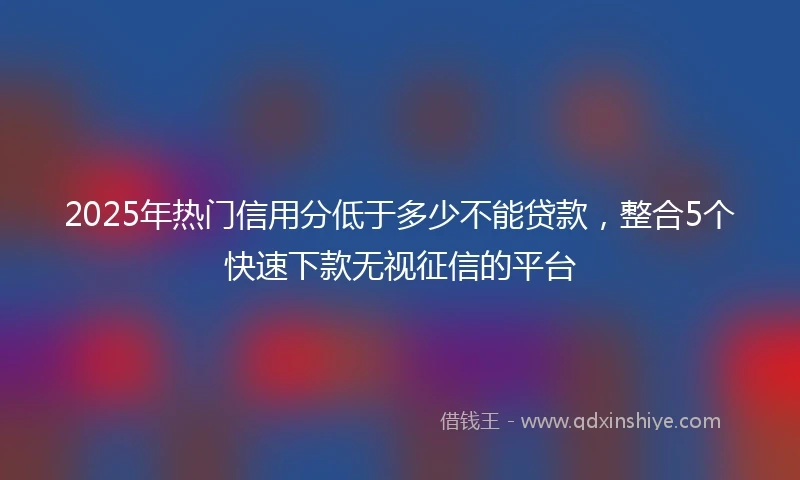 2025年热门信用分低于多少不能贷款，整合5个快速下款无视征信的平台