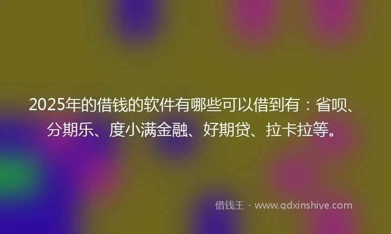 2025年的借钱的软件有哪些可以借到有：省呗、分期乐、度小满金融、好期贷、拉卡拉等。