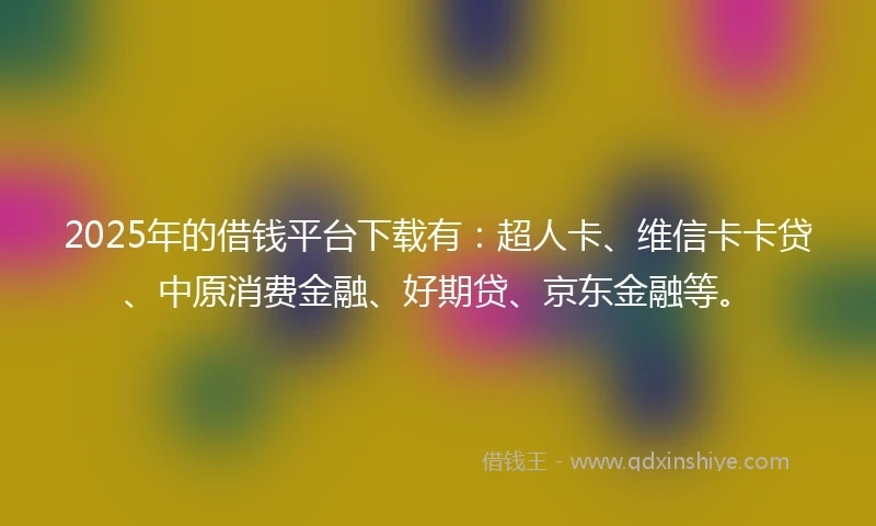 2025年的借钱平台下载有：超人卡、维信卡卡贷、中原消费金融、好期贷、京东金融等。