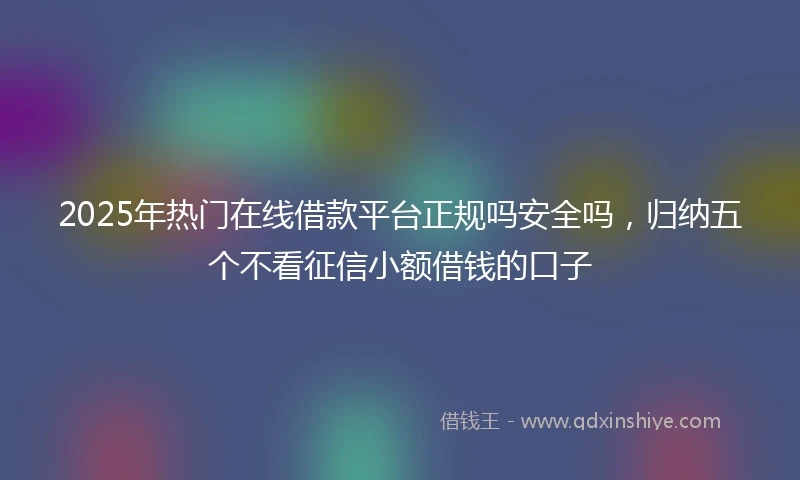 2025年热门在线借款平台正规吗安全吗,归纳五个不看征信小额借钱的口子