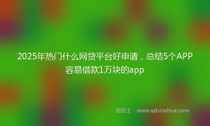 2025年热门什么网贷平台好申请，总结5个APP容易借款1万块的app
