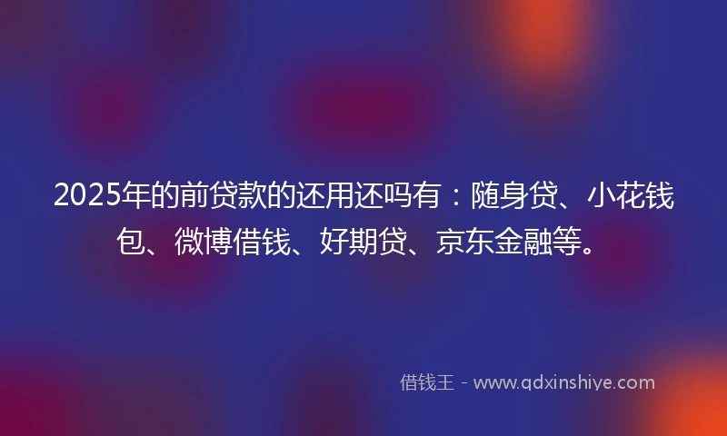2025年的前贷款的还用还吗有：随身贷、小花钱包、微博借钱、好期贷、京东金融等。