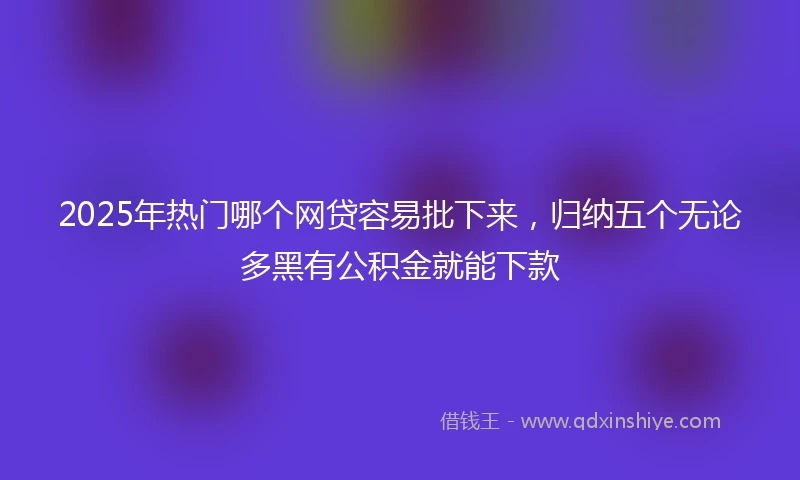 2025年热门哪个网贷容易批下来,归纳五个无论多黑有公积金就能下款