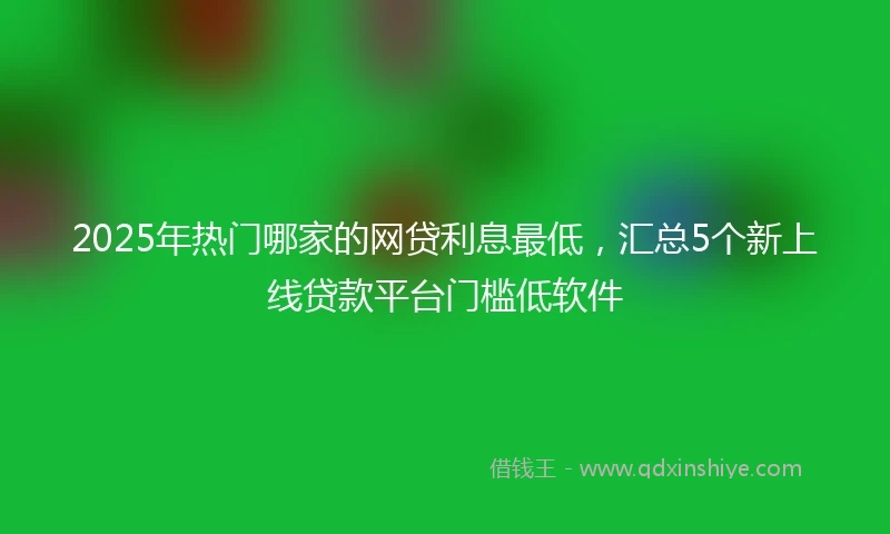 2025年热门哪家的网贷利息最低，汇总5个新上线贷款平台门槛低软件