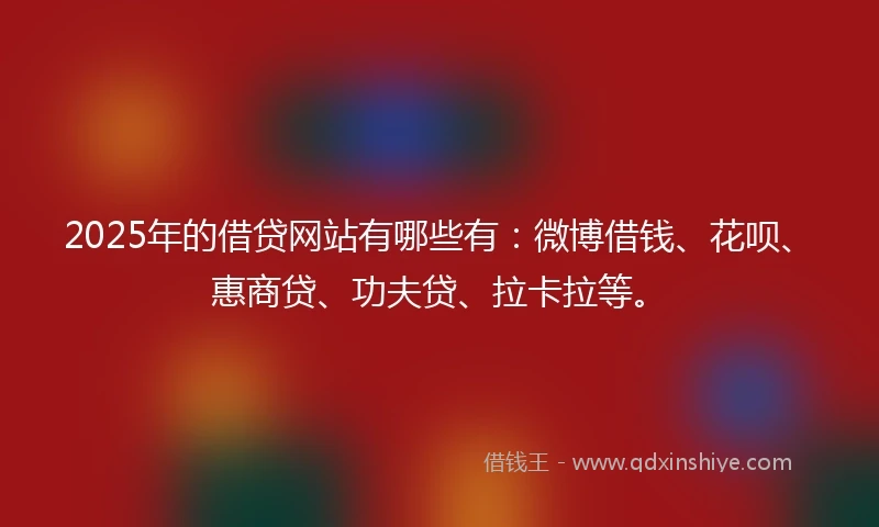 2025年的借贷网站有哪些有：微博借钱、花呗、惠商贷、功夫贷、拉卡拉等。