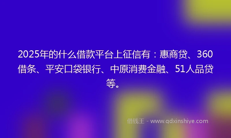 2025年的什么借款平台上征信有：惠商贷、360借条、平安口袋银行、中原消费金融、51人品贷等。