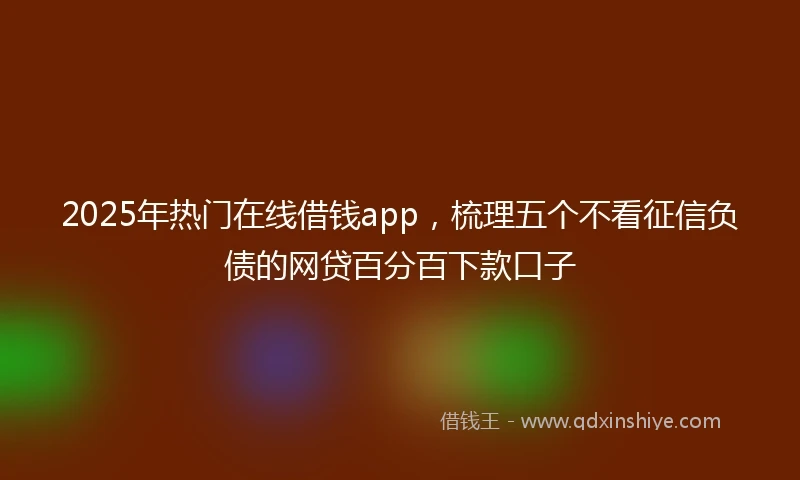 2025年热门在线借钱app，梳理五个不看征信负债的网贷百分百下款口子