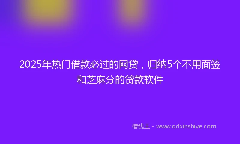 2025年热门借款必过的网贷，归纳5个不用面签和芝麻分的贷款软件