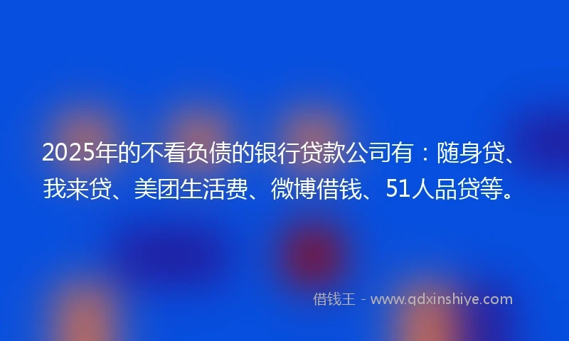 2025年的不看负债的银行贷款公司有:随身贷、我来贷、美团生活费、微博借钱、51人品贷等。