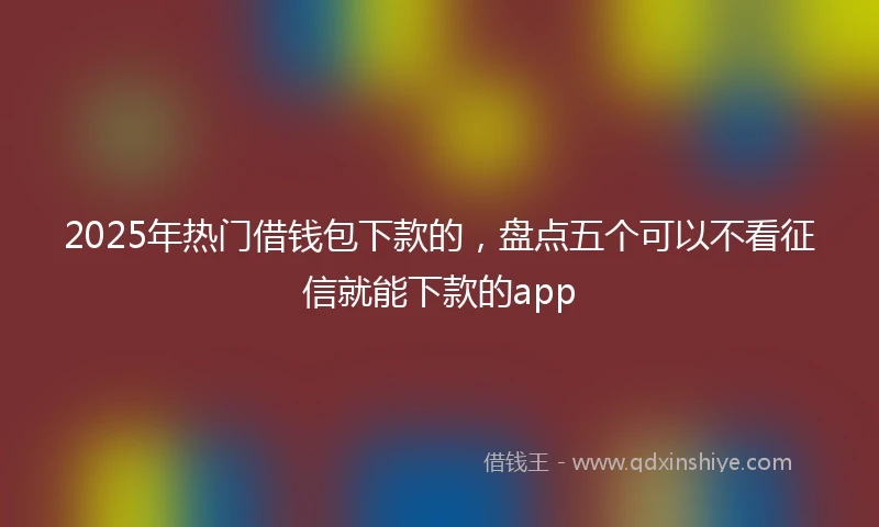 2025年热门借钱包下款的，盘点五个可以不看征信就能下款的app