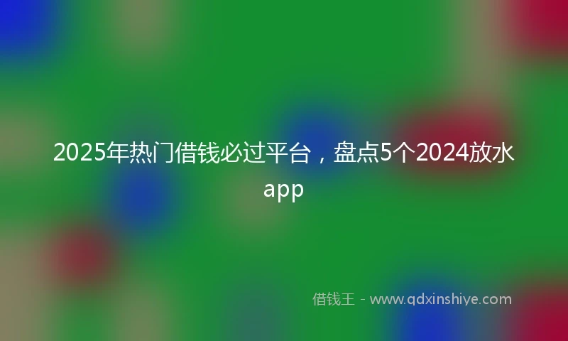 2025年热门借钱必过平台，盘点5个2024放水app