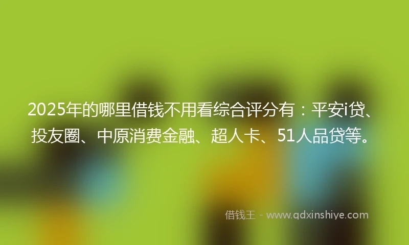 2025年的哪里借钱不用看综合评分有：平安i贷、投友圈、中原消费金融、超人卡、51人品贷等。