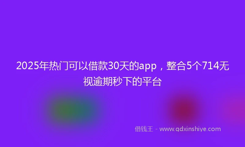 2025年热门可以借款30天的app，整合5个714无视逾期秒下的平台