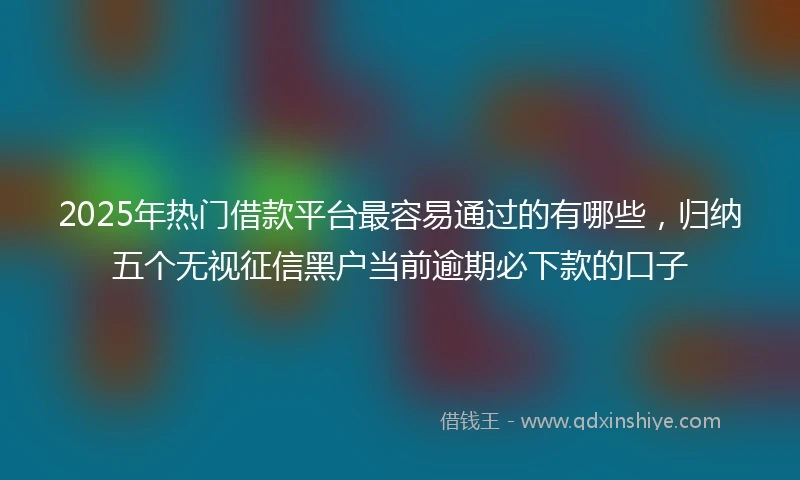 2025年热门借款平台最容易通过的有哪些，归纳五个无视征信黑户当前逾期必下款的口子