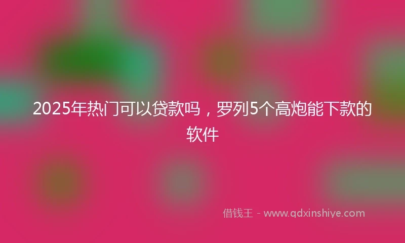 2025年热门可以贷款吗,罗列5个高炮能下款的软件