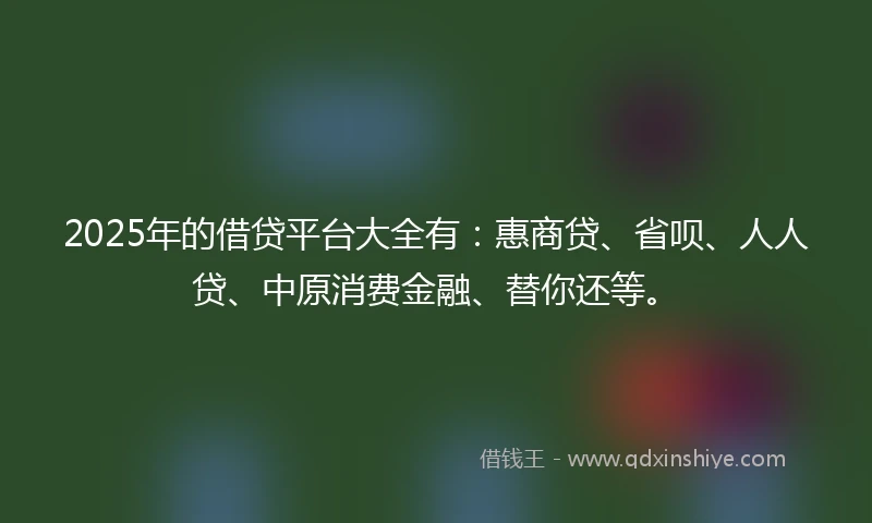 2025年的借贷平台大全有：惠商贷、省呗、人人贷、中原消费金融、替你还等。