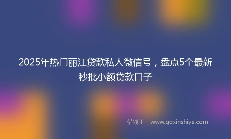 2025年热门丽江贷款私人微信号，盘点5个最新秒批小额贷款口子