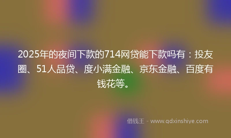 2025年的夜间下款的714网贷能下款吗有：投友圈、51人品贷、度小满金融、京东金融、百度有钱花等。