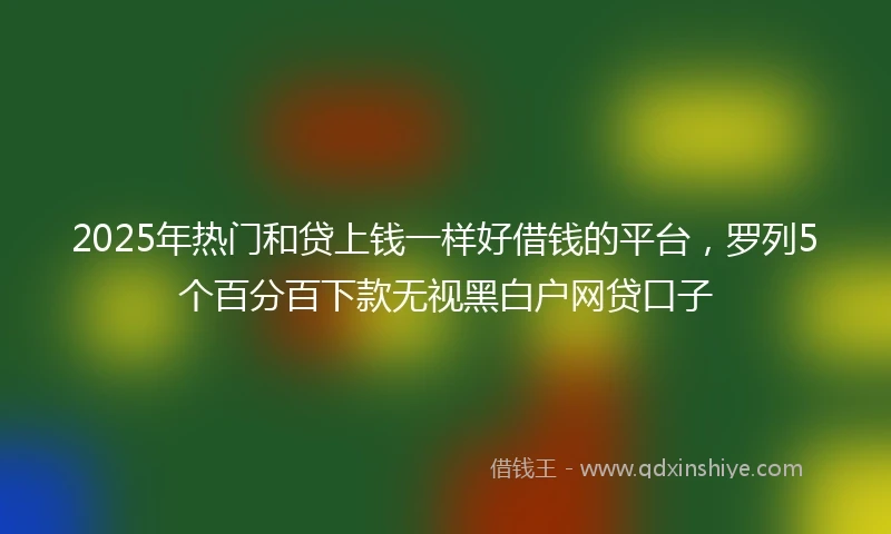 2025年热门和贷上钱一样好借钱的平台，罗列5个百分百下款无视黑白户网贷口子