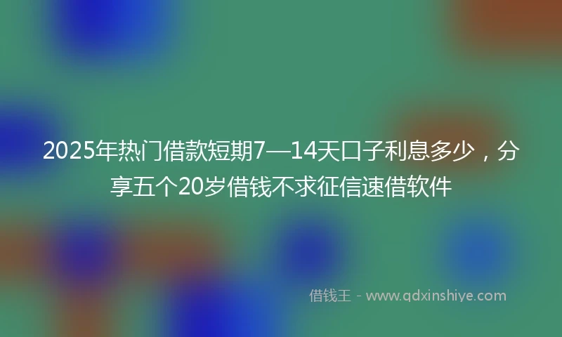 2025年热门借款短期7—14天口子利息多少，分享五个20岁借钱不求征信速借软件