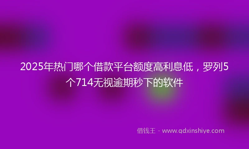 2025年热门哪个借款平台额度高利息低，罗列5个714无视逾期秒下的软件