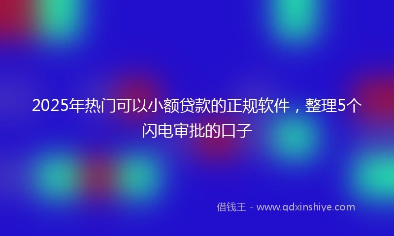 2025年热门可以小额贷款的正规软件，整理5个闪电审批的口子