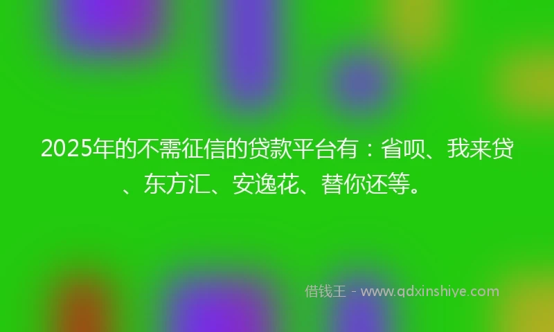 2025年的不需征信的贷款平台有：省呗、我来贷、东方汇、安逸花、替你还等。