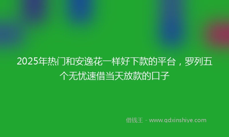2025年热门和安逸花一样好下款的平台，罗列五个无忧速借当天放款的口子