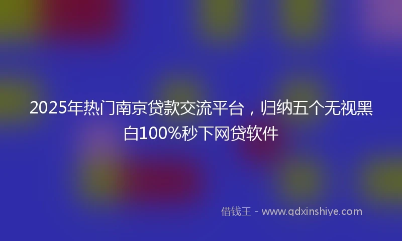 2025年热门南京贷款交流平台，归纳五个无视黑白100%秒下网贷软件