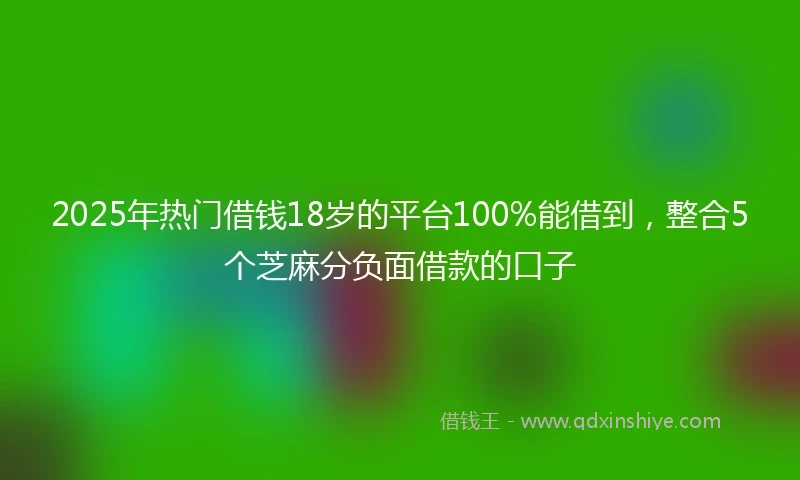 2025年热门借钱18岁的平台100%能借到，整合5个芝麻分负面借款的口子