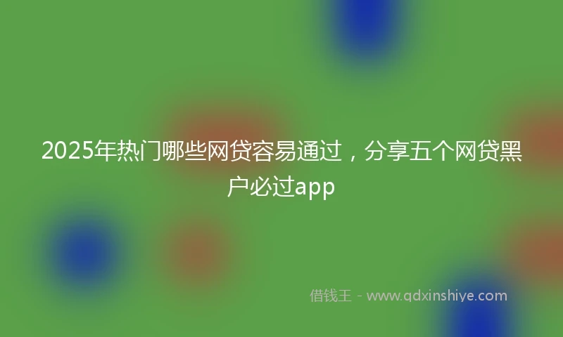 2025年热门哪些网贷容易通过，分享五个网贷黑户必过app