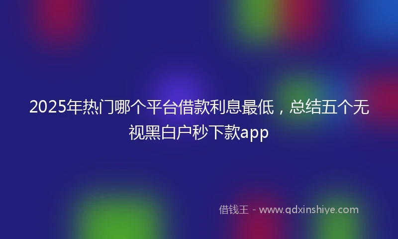 2025年热门哪个平台借款利息最低，总结五个无视黑白户秒下款app