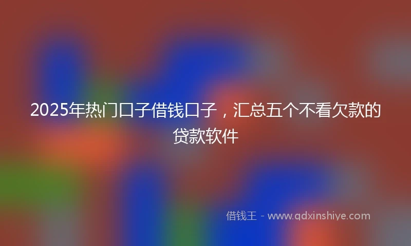 2025年热门口子借钱口子，汇总五个不看欠款的贷款软件
