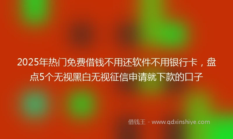 2025年热门免费借钱不用还软件不用银行卡，盘点5个无视黑白无视征信申请就下款的口子