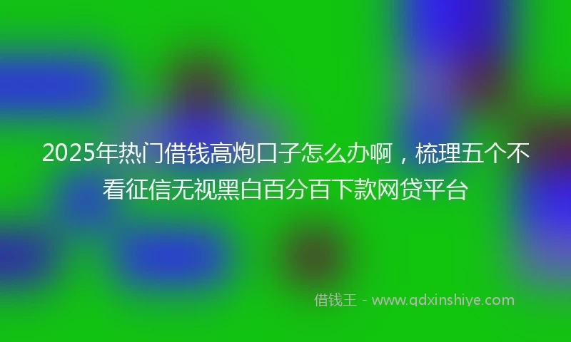 2025年热门借钱高炮口子怎么办啊，梳理五个不看征信无视黑白百分百下款网贷平台