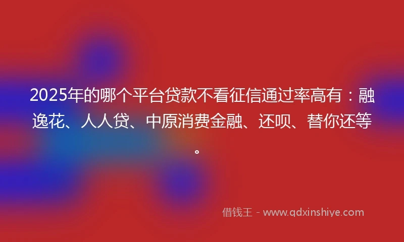 2025年的哪个平台贷款不看征信通过率高有:融逸花、人人贷、中原消费金融、还呗、替你还等。