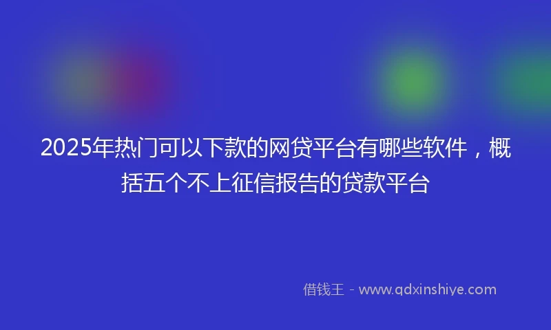 2025年热门可以下款的网贷平台有哪些软件，概括五个不上征信报告的贷款平台