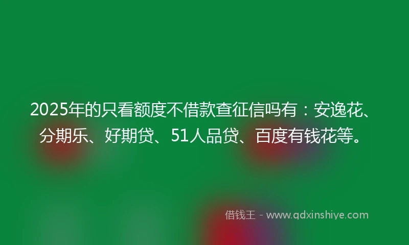 2025年的只看额度不借款查征信吗有：安逸花、分期乐、好期贷、51人品贷、百度有钱花等。