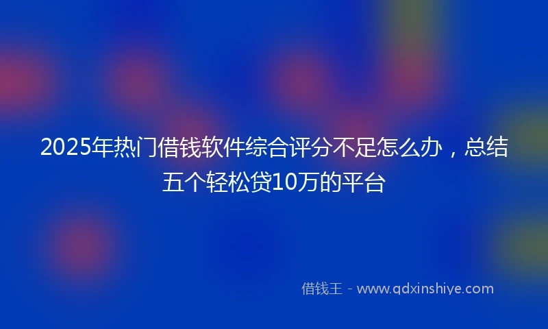 2025年热门借钱软件综合评分不足怎么办，总结五个轻松贷10万的平台