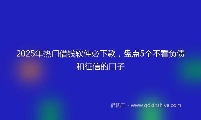 2025年热门借钱软件必下款，盘点5个不看负债和征信的口子